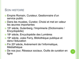 SON HISTOIRE 
 Empire Romain, Curateur, Gestionnaire d’un 
service public 
 Dans les musées, Curator, Choisi et met en valeur 
les oeuvres importantes 
 15e siècle, Gutenberg, l’Imprimerie (Dictionnaire / 
Encyclopédie) 
 18e siècle, Encyclopédie des Lumières 
 19e siècle, Jules Ferry, Bibliothèque publique et 
dans l’éducation 
 Fin 20e siècle, Avènement de l’informatique, 
Médiathèque 
 De nos jour, Réseaux sociaux, Outils de curation en 
ligne 
4 
 