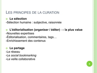 LES PRINCIPES DE LA CURATION 
 La sélection 
-Sélection humaine : subjective, raisonnée 
 L’éditorialisation (organiser / éditer) → la plus value 
-Nouvelles expertises 
-Éditorialisation, commentaires, tags… 
-Enrichissement des contenus 
 Le partage 
-Le réseau 
-Le social bookmarking 
-La veille collaborative 
6 
 