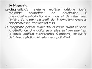 • Le Diagnostic
Le diagnostic d'un système matériel désigne toute
méthode permettant de déterminer si
une machine est défaillante ou non et de déterminer
l'origine de la panne à partir des informations relevées
par observation, contrôles et tests.
Le diagnostic permet d’identifier la cause ayant entrainé
la défaillance. Une action sera reliée en intervenant sur
la cause (actions Maintenance Corrective) ou sur la
défaillance (Actions Maintenance palliative).
 