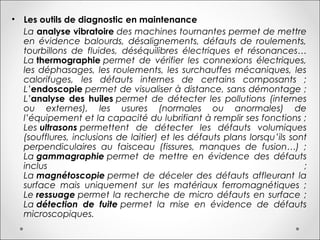 • Les outils de diagnostic en maintenance
La analyse vibratoire des machines tournantes permet de mettre
en évidence balourds, désalignements, défauts de roulements,
tourbillons de fluides, déséquilibres électriques et résonances…
La thermographie permet de vérifier les connexions électriques,
les déphasages, les roulements, les surchauffes mécaniques, les
calorifuges, les défauts internes de certains composants ;
L’endoscopie permet de visualiser à distance, sans démontage ;
L’analyse des huiles permet de détecter les pollutions (internes
ou externes), les usures (normales ou anormales) de
l’équipement et la capacité du lubrifiant à remplir ses fonctions ;
Les ultrasons permettent de détecter les défauts volumiques
(soufflures, inclusions de laitier) et les défauts plans lorsqu’ils sont
perpendiculaires au faisceau (fissures, manques de fusion…) ;
La gammagraphie permet de mettre en évidence des défauts
inclus ;
La magnétoscopie permet de déceler des défauts affleurant la
surface mais uniquement sur les matériaux ferromagnétiques ;
Le ressuage permet la recherche de micro défauts en surface ;
La détection de fuite permet la mise en évidence de défauts
microscopiques.
 