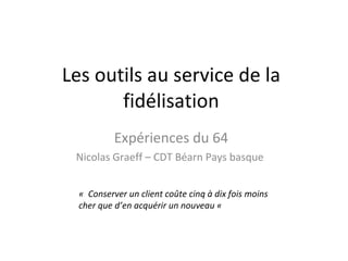 Les outils au service de la fidélisation Expériences du 64 Nicolas Graeff – CDT Béarn Pays basque  «  Conserver un client coûte cinq à dix fois moins cher que d’en acquérir un nouveau «  