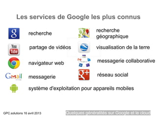 Les services de Google les plus connus
                                                  recherche
                  recherche
                                                  géographique

                  partage de vidéos               visualisation de la terre


                  navigateur web                  messagerie collaborative


                  messagerie                      réseau social

                  système d'exploitation pour appareils mobiles



GPC.solutions 16 avril 2013        Quelques généralités sur Google et le cloud
 
