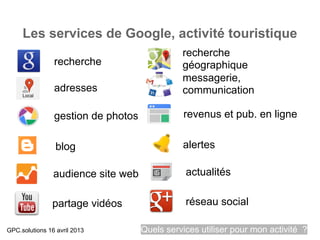 Les services de Google, activité touristique
                                              recherche
                recherche                     géographique
                                              messagerie,
                adresses                      communication

                gestion de photos             revenus et pub. en ligne


                 blog                         alertes

                audience site web              actualités

               partage vidéos                  réseau social

GPC.solutions 16 avril 2013         Quels services utiliser pour mon activité ?
 