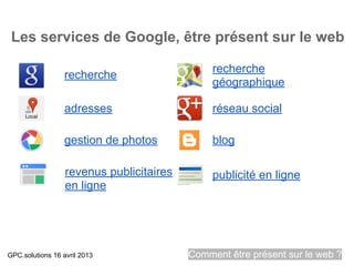 Les services de Google, être présent sur le web

                                               recherche
                  recherche
                                               géographique

                  adresses                     réseau social

                  gestion de photos            blog

                  revenus publicitaires        publicité en ligne
                  en ligne




GPC.solutions 16 avril 2013               Comment être présent sur le web ?
 