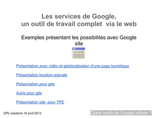 Les services de Google,
            un outil de travail complet via le web

            Exemples présentant les possibilités avec Google
                                  site



         Présentation avec vidéo et géolocalisation d'une page touristique

         Présentation location estivale

         Présentation pour gite

         Autre pour gite

         Présentation site pour TPE

GPC.solutions 16 avril 2013                        Quels outils de Google utiliser ?
 