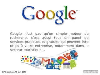 Google n’est pas qu’un simple moteur de
        recherche, c’est aussi tout un panel de
        services pratiques et gratuits qui peuvent être
        utiles à votre entreprise, notamment dans le
        secteur touristique...




GPC.solutions 16 avril 2013                        Introduction
 