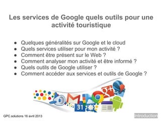 Les services de Google quels outils pour une
                activité touristique

       ●    Quelques généralités sur Google et le cloud
       ●    Quels services utiliser pour mon activité ?
       ●    Comment être présent sur le Web ?
       ●    Comment analyser mon activité et être informé ?
       ●    Quels outils de Google utiliser ?
       ●    Comment accéder aux services et outils de Google ?




GPC.solutions 16 avril 2013                              Introduction
 