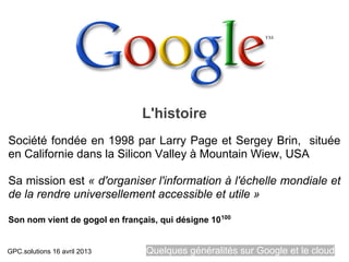 L'histoire
Société fondée en 1998 par Larry Page et Sergey Brin, située
en Californie dans la Silicon Valley à Mountain Wiew, USA

Sa mission est « d'organiser l'information à l'échelle mondiale et
de la rendre universellement accessible et utile »

Son nom vient de gogol en français, qui désigne 10 100


GPC.solutions 16 avril 2013      Quelques généralités sur Google et le cloud
 
