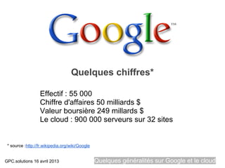 Quelques chiffres*

                  Effectif : 55 000
                  Chiffre d'affaires 50 milliards $
                  Valeur boursière 249 millards $
                  Le cloud : 900 000 serveurs sur 32 sites


 * source :http://fr.wikipedia.org/wiki/Google


GPC.solutions 16 avril 2013                      Quelques généralités sur Google et le cloud
 