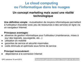 Le cloud computing
                ou l'informatique dans les nuages
              Un concept marketing mais aussi une réalité
                           technologique

    Une définition simple : mutualisation de moyens informatiques permettant
    à l'utilisateur d'accéder avec peu de ressources à des services en ligne via
    un navigateur Internet.

    Principaux avantages :
●   absence de gestion informatique pour l'utilisateur (maintenance, mises à
    jour des logiciels, sauvegarde, etc...)
●   utilisation en mobilité
●   garanties de service et sécurité maximales
●   coûts diminués et optimisés sous forme de service

  Principal inconvénient :
● dépendance à la connexion Internet

GPC.solutions 16 avril 2013       Quelques généralités sur Google et le cloud
 
