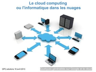 Le cloud computing
                ou l'informatique dans les nuages




GPC.solutions 16 avril 2013   Quelques généralités sur Google et le cloud
 
