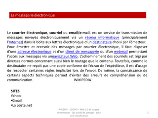 La messagerie électroniqueLe courrier électronique, courriel ou email/e-mail, est un service de transmission de messages envoyés électroniquement via un réseau informatique (principalement l'Internet) dans la boîte aux lettres électronique d’un destinataire choisi par l’émetteur.Pour émettre et recevoir des messages par courrier électronique, il faut disposer d’une adresse électronique et d'un client de messagerie ou d’un webmail permettant l'accès aux messages via unnavigateur Web. L’acheminement des courriels est régi par diverses normes concernant aussi bien le routage que le contenu. Toutefois, comme le destinataire ne reçoit pas une copie conforme de l’écran de l’expéditeur, il est d'usage de respecter certaines règles implicites lors de l’envoi. De même, la connaissance de certains aspects techniques permet d’éviter des erreurs de compréhension ou de communication.                                             WIKIPEDIASITESYahooGmail