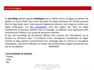 Les forums  de discussion En informatique, un forum est un espace de discussion publique (ou au moins ouvert à plusieurs participants). Les discussions y sont archivées ce qui permet une communication asynchrone (c'est ce qui différencie les forums de la messagerie instantanée). Le terme « forum de discussion » est un pléonasme. Forum est un terme d'origine latine (popularisé par l'anglais) désignant une place de la ville dédié à la discussion et au commerce.On regroupe maintenant sous ce thème Usenet qui existait déjà avant l'apparition d'Internet, et les forums Web qui ont accompagné le développement du Web dynamique. On peut aussi considérer les listes de diffusions à base d'e-mail comme étant des forums. .                                                                                                                                  WIKIPEDIA4AIGEME - D9CW3 - Web 2.0 et usages dynamiques - Les outils de partage - pour une classification