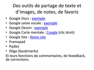 Des outils de partage de texte et
d’images, de notes, de favoris
• Google Docs : exemple
• Google saisie vocale : exemple
• Google Dessin : exemple
• Google Carte mentale : Coogle (clic droit)
• Google Site : Notre site
• Framapad
• Padlet
• Diigo (bookmarks)
Et leurs fonctions de commentaires, de feeedback,
de corrections.
 