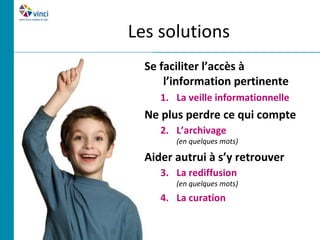 Les solutions
  Se faciliter l’accès à
      l’information pertinente
     1. La veille informationnelle
  Ne plus perdre ce qui compte
     2. L’archivage
        (en quelques mots)

  Aider autrui à s’y retrouver
     3. La rediffusion
        (en quelques mots)
     4. La curation
 