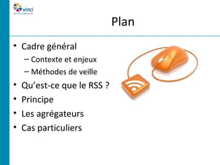 Plan
• Cadre général
    – Contexte et enjeux
    – Méthodes de veille
•   Qu’est-ce que le RSS ?
•   Principe
•   Les agrégateurs
•   Cas particuliers
 
