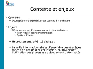 Contexte et enjeux
• Contexte
  – Développement exponentiel des sources d’information

• Enjeux
  – Gérer une masse d’information sans cesse croissante
       • Trier, réguler, optimiser l’information
       • Système d’alerte

  – Heureusement, la VEILLE change :
  – La veille informationnelle est l’ensemble des stratégies
    mises en place pour rester informé, en privilégiant
    l’utilisation des processus de signalement automatisés
 