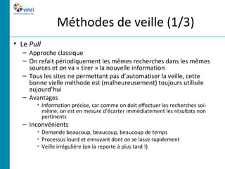 Méthodes de veille (1/3)
• Le Pull
  – Approche classique
  – On refait périodiquement les mêmes recherches dans les mêmes
    sources et on va « tirer » la nouvelle information
  – Tous les sites ne permettant pas d’automatiser la veille, cette
    bonne vielle méthode est (malheureusement) toujours utilisée
    aujourd’hui
  – Avantages
       • Information précise, car comme on doit effectuer les recherches soi-
         même, on est en mesure d’écarter immédiatement les résultats non
         pertinents
  – Inconvénients
       • Demande beaucoup, beaucoup, beaucoup de temps
       • Processus lourd et ennuyant dont on se lasse rapidement
       • Veille irrégulière (on la reporte à plus tard !)
 