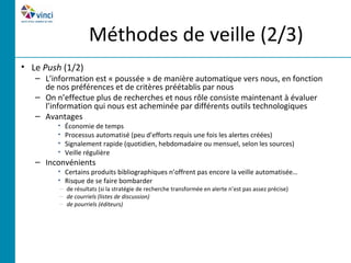 Méthodes de veille (2/3)
• Le Push (1/2)
   – L’information est « poussée » de manière automatique vers nous, en fonction
     de nos préférences et de critères préétablis par nous
   – On n’effectue plus de recherches et nous rôle consiste maintenant à évaluer
     l’information qui nous est acheminée par différents outils technologiques
   – Avantages
         •   Économie de temps
         •   Processus automatisé (peu d’efforts requis une fois les alertes créées)
         •   Signalement rapide (quotidien, hebdomadaire ou mensuel, selon les sources)
         •   Veille régulière
   – Inconvénients
         • Certains produits bibliographiques n’offrent pas encore la veille automatisée…
         • Risque de se faire bombarder
         – de résultats (si la stratégie de recherche transformée en alerte n’est pas assez précise)
         – de courriels (listes de discussion)
         – de pourriels (éditeurs)
 