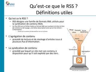 Qu’est-ce que le RSS ?
                                        Définitions utiles
• Qu’est ce le RSS ?
   – RSS désigne une famille de formats XML utilisés pour
     la syndication de contenu Web.
   –   Un flux RSS est un fichier texte au format XML qui contient à la fois le titre
       de l'article ou de la page, une brève description ainsi qu'un lien direct vers
       l'information.
            •   Centré sur le contenu (le descriptif) et non sur la forme


• L’agrégation de contenu
   – procédé de lecture et de stockage d'articles issus de
     plusieurs flux d'information.

• La syndication de contenu
   – procédé par lequel un site met son contenu à
     disposition pour qu’il soit exploité par des tiers.
 