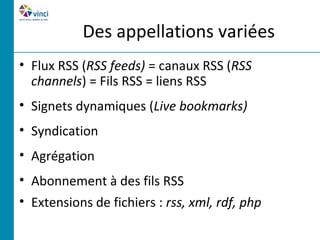 Des appellations variées
• Flux RSS (RSS feeds) = canaux RSS (RSS
  channels) = Fils RSS = liens RSS
• Signets dynamiques (Live bookmarks)
• Syndication
• Agrégation
• Abonnement à des fils RSS
• Extensions de fichiers : rss, xml, rdf, php
 