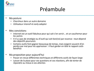 Préambule
• Ma posture
    – Chercheur dans un autre domaine
    – Utilisateur intensif et early adopter

• Mes convictions
    – Internet est un outil fabuleux pour qui sait s’en servir… et un cauchemar pour
      les autres
    – Il n’y a pas de stratégie ou d’outil qui soit bon(ne) par essence : tout dépend
      des objectifs poursuivis
    – Certains outils font gagner beaucoup de temps, mais exigent souvent d’en
      perdre par mal pour les apprivoiser : il faut garder en tête le rapport coût-
      bénéfice

• Ma proposition pour aujourd’hui
    – Passer en revue différentes techniques et différents outils de façon large
    – Laisser de la place pour vos questions et vos réactions, afin de tenter de
      répondre au mieux à vos attentes
 