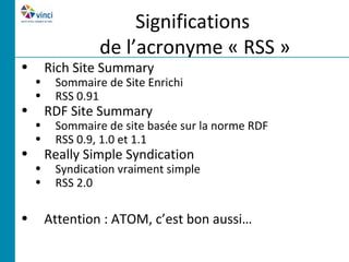 Significations
                 de l’acronyme « RSS »
•       Rich Site Summary
    •    Sommaire de Site Enrichi
    •    RSS 0.91
•       RDF Site Summary
    •    Sommaire de site basée sur la norme RDF
    •    RSS 0.9, 1.0 et 1.1
•       Really Simple Syndication
    •    Syndication vraiment simple
    •    RSS 2.0

•       Attention : ATOM, c’est bon aussi…
 