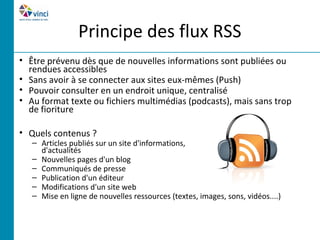 Principe des flux RSS
• Être prévenu dès que de nouvelles informations sont publiées ou
  rendues accessibles
• Sans avoir à se connecter aux sites eux-mêmes (Push)
• Pouvoir consulter en un endroit unique, centralisé
• Au format texte ou fichiers multimédias (podcasts), mais sans trop
  de fioriture

• Quels contenus ?
   – Articles publiés sur un site d'informations,
     d'actualités
   – Nouvelles pages d'un blog
   – Communiqués de presse
   – Publication d'un éditeur
   – Modifications d'un site web
   – Mise en ligne de nouvelles ressources (textes, images, sons, vidéos....)
 