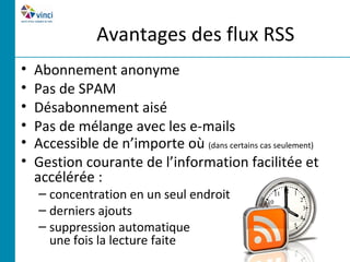 Avantages des flux RSS
•   Abonnement anonyme
•   Pas de SPAM
•   Désabonnement aisé
•   Pas de mélange avec les e-mails
•   Accessible de n’importe où (dans certains cas seulement)
•   Gestion courante de l’information facilitée et
    accélérée :
    – concentration en un seul endroit
    – derniers ajouts
    – suppression automatique
      une fois la lecture faite
 