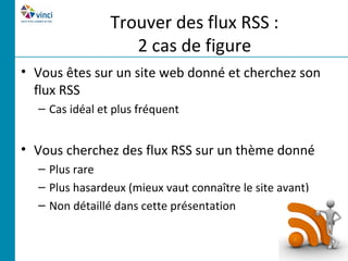Trouver des flux RSS :
                   2 cas de figure
• Vous êtes sur un site web donné et cherchez son
  flux RSS
  – Cas idéal et plus fréquent


• Vous cherchez des flux RSS sur un thème donné
  – Plus rare
  – Plus hasardeux (mieux vaut connaître le site avant)
  – Non détaillé dans cette présentation
 