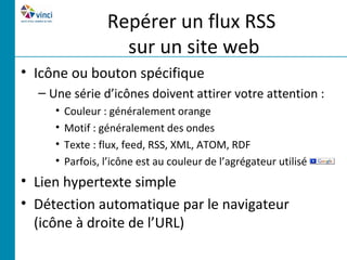 Repérer un flux RSS
                    sur un site web
• Icône ou bouton spécifique
  – Une série d’icônes doivent attirer votre attention :
     •   Couleur : généralement orange
     •   Motif : généralement des ondes
     •   Texte : flux, feed, RSS, XML, ATOM, RDF
     •   Parfois, l’icône est au couleur de l’agrégateur utilisé
• Lien hypertexte simple
• Détection automatique par le navigateur
  (icône à droite de l’URL)
 