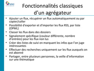 Fonctionnalités classiques
                d’un agrégateur
• Ajouter un flux, récupérer un flux automatiquement ou par
  copier/coller
• Possibilité d'exporter et d'importer les flux RSS, par liste
  (OPML)
• Classer les flux dans des dossiers
• Signalement spécifique (couleur différente, nombre
  d’entrées) pour les flux non lus
• Créer des listes de suivi en marquant les infos que l’on juge
  intéressantes
• Effectuer des recherches uniquement sur les flux auxquels on
  est abonné
• Partager, entre plusieurs personnes, la veille d’information
  sur une thématique
 