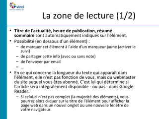 La zone de lecture (1/2)
• Titre de l'actualité, heure de publication, résumé
  sommaire sont automatiquement indiqués sur l'élément.
• Possibilité (en dessous d’un élément) :
   – de marquer cet élément à l'aide d'un marqueur jaune (activer le
     suivi)
   – de partager cette info (avec ou sans note)
   – de l'envoyer par email
   – …
• En ce qui concerne la longueur du texte qui apparaît dans
  l'élément, elle n'est pas fonction de vous, mais du webmaster
  du site auquel vous êtes abonné. C'est lui qui détermine si
  l'article sera intégralement disponible - ou pas - dans Google
  Reader.
   – Si celui-ci n'est pas complet (la majorité des éléments), vous
     pourrez alors cliquer sur le titre de l'élément pour afficher la
     page web dans un nouvel onglet ou une nouvelle fenêtre de
     votre navigateur.
 