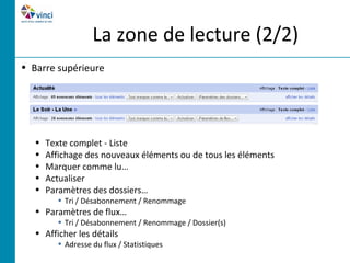 La zone de lecture (2/2)
• Barre supérieure




   •   Texte complet - Liste
   •   Affichage des nouveaux éléments ou de tous les éléments
   •   Marquer comme lu…
   •   Actualiser
   •   Paramètres des dossiers…
         • Tri / Désabonnement / Renommage
   • Paramètres de flux…
         • Tri / Désabonnement / Renommage / Dossier(s)
   • Afficher les détails
         • Adresse du flux / Statistiques
 