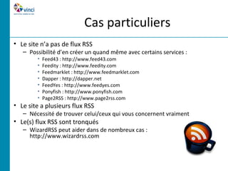 Cas particuliers
• Le site n’a pas de flux RSS
   – Possibilité d’en créer un quand même avec certains services :
        •   Feed43 : http://www.feed43.com
        •   Feedity : http://www.feedity.com
        •   Feedmarklet : http://www.feedmarklet.com
        •   Dapper : http://dapper.net
        •   FeedYes : http://www.feedyes.com
        •   Ponyfish : http://www.ponyfish.com
        •   Page2RSS : http://www.page2rss.com
• Le site a plusieurs flux RSS
   – Nécessité de trouver celui/ceux qui vous concernent vraiment
• Le(s) flux RSS sont tronqués
   – WizardRSS peut aider dans de nombreux cas :
     http://www.wizardrss.com
 