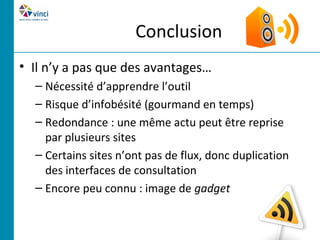 Conclusion
• Il n’y a pas que des avantages…
  – Nécessité d’apprendre l’outil
  – Risque d’infobésité (gourmand en temps)
  – Redondance : une même actu peut être reprise
    par plusieurs sites
  – Certains sites n’ont pas de flux, donc duplication
    des interfaces de consultation
  – Encore peu connu : image de gadget
 