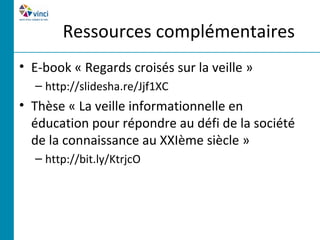Ressources complémentaires
• E-book « Regards croisés sur la veille »
  – http://slidesha.re/Jjf1XC
• Thèse « La veille informationnelle en
  éducation pour répondre au défi de la société
  de la connaissance au XXIème siècle »
  – http://bit.ly/KtrjcO
 