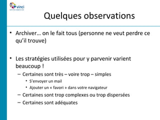 Quelques observations
• Archiver… on le fait tous (personne ne veut perdre ce
  qu’il trouve)

• Les stratégies utilisées pour y parvenir varient
  beaucoup !
   – Certaines sont très – voire trop – simples
      • S’envoyer un mail
      • Ajouter un « favori » dans votre navigateur
   – Certaines sont trop complexes ou trop dispersées
   – Certaines sont adéquates
 