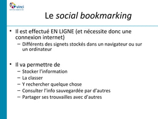 Le social bookmarking
• Il est effectué EN LIGNE (et nécessite donc une
  connexion internet)
   – Différents des signets stockés dans un navigateur ou sur
     un ordinateur

• Il va permettre de
   –   Stocker l’information
   –   La classer
   –   Y rechercher quelque chose
   –   Consulter l’info sauvegardée par d’autres
   –   Partager ses trouvailles avec d’autres
 