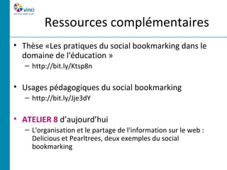 Ressources complémentaires
• Thèse «Les pratiques du social bookmarking dans le
  domaine de l'éducation »
   – http://bit.ly/Ktsp8n

• Usages pédagogiques du social bookmarking
   – http://bit.ly/Jje3dY

• ATELIER 8 d’aujourd’hui
   – L'organisation et le partage de l'information sur le web :
     Delicious et Pearltrees, deux exemples du social
     bookmarking
 