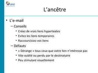 L’ancêtre
• L’e-mail
  – Conseils
     • Créez de vrais liens hypertextes
     • Evitez les liens temporaires
     • Raccourcissez vos liens
  – Défauts
     • « Dérange » tous ceux que votre lien n’intéresse pas
     • Vite oublié ou perdu par le destinataire
     • Peu stimulant visuellement
 