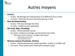 Autres moyens
• Forums
    – Le plus : Ne dérange pas l’interlocuteur (à la différence d’un e-mail)
    – Le moins : Votre lien est aussi vite perdu que par e-mail
• Sites de bookmarking
    – Le plus : Faits pour partager des liens
    – Le moins : Audience assez spécialisée
• Site web, blog, microblog
    – Le plus : Personnalisation accrue
    – Les moins : Coûteux en énergie, pas forcément très visités
         • Alternative moins coûteuse : les pages web uniques
              – http://www.smore.com/
              – http://checkthis.com/
• Réseaux sociaux (Facebook, Twitter)
    – Le plus : Touche beaucoup de monde (possible « viralité »), à faible coût
    – Les moins : Peut tomber dans l’oubli après quelque temps
 