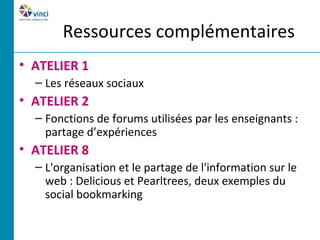 Ressources complémentaires
• ATELIER 1
  – Les réseaux sociaux
• ATELIER 2
  – Fonctions de forums utilisées par les enseignants :
    partage d’expériences
• ATELIER 8
  – L'organisation et le partage de l'information sur le
    web : Delicious et Pearltrees, deux exemples du
    social bookmarking
 