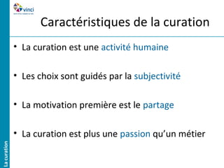 Caractéristiques de la curation
• La curation est une activité humaine

• Les choix sont guidés par la subjectivité

• La motivation première est le partage

• La curation est plus une passion qu’un métier
 