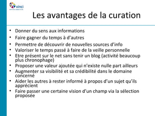 Les avantages de la curation
•   Donner du sens aux informations
•   Faire gagner du temps à d’autres
•   Permettre de découvrir de nouvelles sources d’info
•   Valoriser le temps passé à faire de la veille personnelle
•   Etre présent sur le net sans tenir un blog (activité beaucoup
    plus chronophage)
•   Proposer une valeur ajoutée qui n’existe nulle part ailleurs
•   Augmenter sa visibilité et sa crédibilité dans le domaine
    concerné
•   Aider les autres à rester informé à propos d’un sujet qu’ils
    apprécient
•   Faire passer une certaine vision d’un champ via la sélection
    proposée
 