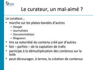 Le curateur, un mal-aimé ?
Le curateur…
• marche sur les plates-bandes d’autres
   –   Google
   –   Journalistes
   –   Documentalistes
   –   Blogueurs
• tire sa notoriété du contenu créé par d’autres
• fait – parfois – de la captation de trafic
• participe à la démultiplication des contenus sur la
  toile
• peut décourager, à terme, la création de contenus
 
