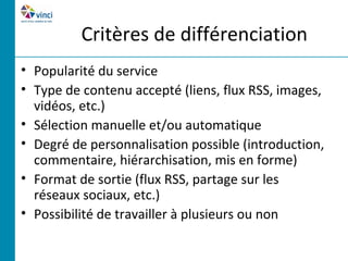 Critères de différenciation
• Popularité du service
• Type de contenu accepté (liens, flux RSS, images,
  vidéos, etc.)
• Sélection manuelle et/ou automatique
• Degré de personnalisation possible (introduction,
  commentaire, hiérarchisation, mis en forme)
• Format de sortie (flux RSS, partage sur les
  réseaux sociaux, etc.)
• Possibilité de travailler à plusieurs ou non
 