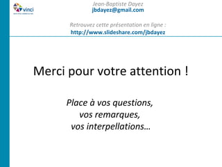 Jean-Baptiste Dayez
               jbdayez@gmail.com

      Retrouvez cette présentation en ligne :
      http://www.slideshare.com/jbdayez




Merci pour votre attention !

     Place à vos questions,
        vos remarques,
      vos interpellations…
 