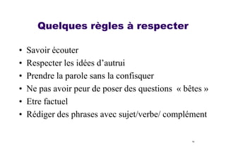 Quelques règles à respecter
•
•
•
•
•
•

Savoir écouter
Respecter les idées d’autrui
Prendre la parole sans la confisquer
Ne pas avoir peur de poser des questions « bêtes »
Etre factuel
Rédiger des phrases avec sujet/verbe/ complément
14

 