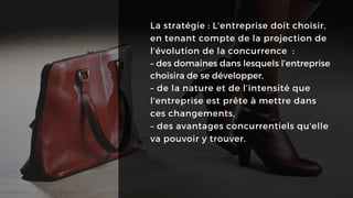 La stratégie : L'entreprise doit choisir,
en tenant compte de la projection de
l'évolution de la concurrence :
– des domaines dans lesquels l’entreprise
choisira de se développer,
– de la nature et de l’intensité que
l'entreprise est prête à mettre dans
ces changements,
– des avantages concurrentiels qu'elle
va pouvoir y trouver.
 